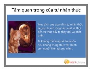 Tầm quan trọng của tự nhận thức

           Mục đích của quá trình tự nhận thức
           là giúp ta mở rộng tầm mắt về thực
           tiễn và thúc đẩy ta thay đổi và phát
           triển.

           Ta không thể là người ta muốn
           nếu không trung thực với chính
           con người hiện tại của mình.
 