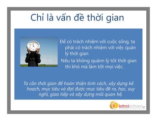 Chỉ là vấn đề thời gian

                 Để có trách nhiệm với cuộc sống, ta
                   phải có trách nhiệm với việc quản
                   lý thời gian
                 Nếu ta không quảnn lý tốt thời gian
                   thì khó mà làm tốt mọi việc.


Ta cần thời gian để hoàn thiện tính cách, xây dựng kế
  hoạch, mục tiêu và đạt được mục tiêu đề ra, học, suy
       nghĩ, giao tiếp và xây dựng mối quan hệ.
 