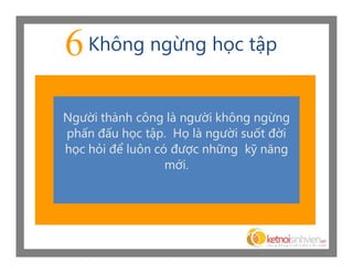 6 Không ngừng học tập
Người thành công là người không ngừng
phấn đấu học tập. Họ là người suốt đời
học hỏi để luôn có được những kỹ năng
                  mới.
 