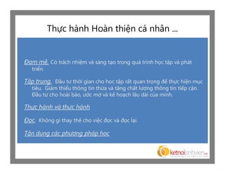 Thực hành Hoàn thiện cá nhân ...


Đam mê. Có trách nhiệm và sáng tạo trong quá trình học tập và phát
   triển.

Tập trung. Đầu tư thời gian cho học tập rất quan trọng để thực hiện mục
   tiêu. Giảm thiểu thông tin thừa và tăng chất lượng thông tin tiếp cận.
   Đầu tư cho hoài bảo, ước mơ và kế hoạch lâu dài của mình.

Thực hành và thực hành

Đọc. Không gì thay thế cho việc đọc và đọc lại.

Tận dụng các phương pháp học
 