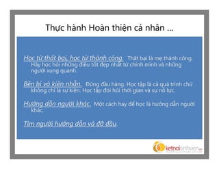 Thực hành Hoàn thiện cá nhân …


Học từ thất bại, học từ thành công. Thất bại là mẹ thành công.
  Hãy học hỏi những điều tốt đẹp nhất từ chính mình và những
  người xung quanh.

Bền bỉ và kiên nhẫn. Đừng đầu hàng. Học tập là cả quá trình chứ
  không chỉ là sự kiện. Học tập đòi hỏi thời gian và sự nỗ lực.

Hướng dẫn người khác. Một cách hay để học là hướng dẫn người
  khác,

Tìm người hướng dẫn và đỡ đầu.
 