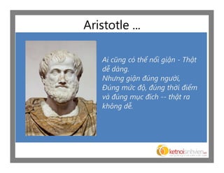 Aristotle ...

    Ai cũng có thể nổi giận - Thật
    dễ dàng.
    Nhưng giận đúng người,
    Đúng mức độ, đúng thời điểm
    và đúng mục đích -- thật ra
    không dễ.
 