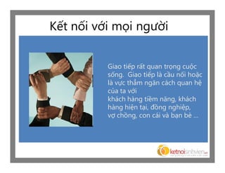 Kết nối với mọi người


          Giao tiếp rất quan trọng cuộc
          sống. Giao tiếp là cầu nối hoặc
          là vực thẳm ngăn cách quan hệ
          của ta với
          khách hàng tiềm năng, khách
          hàng hiện tại, đồng nghiệp,
          vợ chồng, con cái và bạn bè …
 