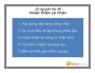 10 nguyên tắc để
      Hoàn thiện cá nhân

1. Xây dựng nền tảng vững chắc.
2. Có mục tiêu và tập trung phấn đấu.
3. Hoàn thiện kỹ năng tự nhận thức.
4. Có trách nhiệm và sáng tạo.
5. Đầu tư thời gian khôn ngoan.
 