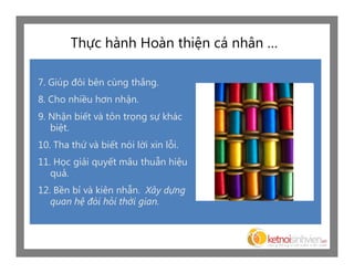 Thực hành Hoàn thiện cá nhân …

7. Giúp đôi bên cùng thắng.
8. Cho nhiều hơn nhận.
9. Nhận biết và tôn trọng sự khác
   biệt.
10. Tha thứ và biết nói lời xin lỗi.
11. Học giải quyết mâu thuẫn hiệu
   quả.
12. Bền bỉ và kiên nhẫn. Xây dựng
   quan hệ đòi hỏi thời gian.
 