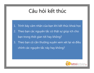 Câu hỏi kết thúc

1. Trình bày cảm nhận của bạn khi kết thúc khoá học
2. Theo bạn các nguyên tắc có thật sự giúp ích cho
   bạn trong thời gian tới hay không?
3. Theo bạn có cần thường xuyên xem xét lại và điều
   chỉnh các nguyên tắc này hay không?
 