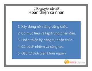 10 nguyên tắc để
      Hoàn thiện cá nhân


1. Xây dựng nền tảng vững chắc.
2. Có mục tiêu và tập trung phấn đấu.
3. Hoàn thiện kỹ năng tự nhận thức.
4. Có trách nhiệm và sáng tạo.
5. Đầu tư thời gian khôn ngoan.
 