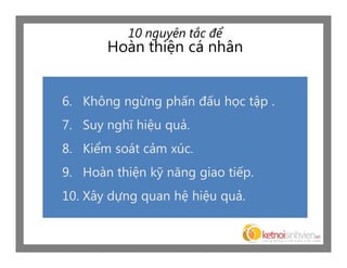 10 nguyên tắc để
       Hoàn thiện cá nhân


6. Không ngừng phấn đấu học tập .
7. Suy nghĩ hiệu quả.
8. Kiểm soát cảm xúc.
9. Hoàn thiện kỹ năng giao tiếp.
10. Xây dựng quan hệ hiệu quả.
 
