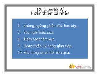 10 nguyên tắc để
       Hoàn thiện cá nhân

6. Không ngừng phấn đấu học tập .
7. Suy nghĩ hiệu quả.
8. Kiểm soát cảm xúc.
9. Hoàn thiện kỹ năng giao tiếp.
10. Xây dựng quan hệ hiệu quả.
 