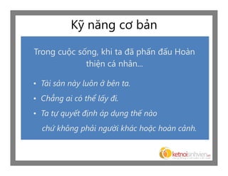 Kỹ năng cơ bản

Trong cuộc sống, khi ta đã phấn đấu Hoàn
             thiện cá nhân...

• Tài sản này luôn ở bên ta.
• Chẳng ai có thể lấy đi.
• Ta tự quyết định áp dụng thế nào
  chứ không phải người khác hoặc hoàn cảnh.
 