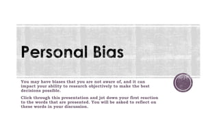 You may have biases that you are not aware of, and it can
impact your ability to research objectively to make the best
decisions possible.
Click through this presentation and jot down your first reaction
to the words that are presented. You will be asked to reflect on
these words in your discussion.
 