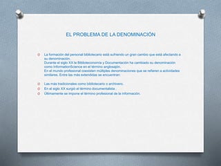 EL PROBLEMA DE LA DENOMINACIÓN
O La formación del personal bibliotecario está sufriendo un gran cambio que está afectando a
su denominación.
Durante el siglo XX la Biblioteconomía y Documentación ha cambiado su denominación
como InformationScience en el término anglosajón.
En el mundo profesional coexisten múltiples denominaciones que se refieren a actividades
similares. Entre las más extendidas se encuentran:
O Las más tradicionales como bibliotecario o archivero.
O En el siglo XX surgió el término documentalista .
O Últimamente se impone el término profesional de la información.
 