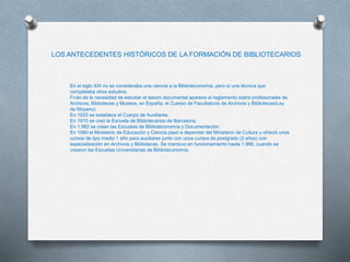 LOS ANTECEDENTES HISTÓRICOS DE LA FORMACIÓN DE BIBLIOTECARIOS
En el siglo XIX no se consideraba una ciencia a la Biblioteconomía, pero sí una técnica que
completaba otros estudios.
Fruto de la necesidad de estudiar el tesoro documental aparece el reglamento sobre profesionales de
Archivos, Bibliotecas y Museos, en España, el Cuerpo de Facultativos de Archivos y Bibliotecas(Ley
de Moyano)
En 1933 se establece el Cuerpo de Auxiliares.
En 1915 se creó la Escuela de Bibliotecarios de Barcelona.
En 1.982 se crean las Escuelas de Biblioteconomía y Documentación.
En 1980 el Ministerio de Educación y Ciencia pasó a depender del Ministerio de Cultura y ofreció unos
cursos de tipo medio 1 año para auxiliares junto con unos cursos de postgrado (2 años) con
especialización en Archivos y Bibliotecas. Se mantuvo en funcionamiento hasta 1.986, cuando se
crearon las Escuelas Universitarias de Biblioteconomía.
 