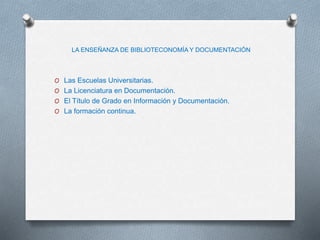 LA ENSEÑANZA DE BIBLIOTECONOMÍA Y DOCUMENTACIÓN
O Las Escuelas Universitarias.
O La Licenciatura en Documentación.
O El Título de Grado en Información y Documentación.
O La formación continua.
 