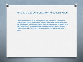 TÍTULO DE GRADO EN INFORMACIÓN Y DOCUMENTACIÓN
Como consecuencia de la convergencia con el Espacio Europeo de
Enseñanza Superior, los estudios de Documentación en España tienen
que adaptarse a la nueva normativa. Uno de los cambios se refleja en la
integración de las anteriores diplomatura y licenciatura en un nuevo
Título de Grado en Información y Documentación. (240 créditos en 4
años).
 