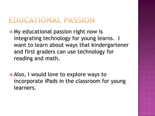  My educational passion right now is
 integrating technology for young learns. I
 want to learn about ways that kindergartener
 and first graders can use technology for
 reading and math.

 Also,
      I would love to explore ways to
 incorporate iPads in the classroom for young
 learners.
 