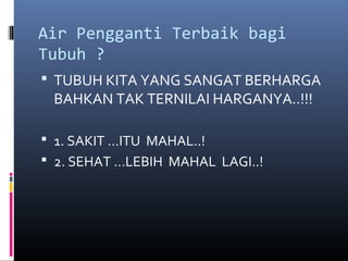 Air Pengganti Terbaik bagi
Tubuh ?
 TUBUH KITA YANG SANGAT BERHARGA
BAHKAN TAK TERNILAI HARGANYA..!!!
 1. SAKIT …ITU MAHAL..!
 2. SEHAT …LEBIH MAHAL LAGI..!
 