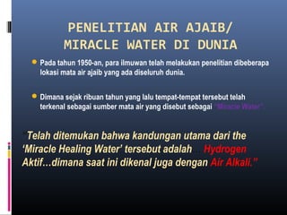 PENELITIAN AIR AJAIB/
MIRACLE WATER DI DUNIA
Pada tahun 1950-an, para ilmuwan telah melakukan penelitian dibeberapa
lokasi mata air ajaib yang ada diseluruh dunia.
Dimana sejak ribuan tahun yang lalu tempat-tempat tersebut telah
terkenal sebagai sumber mata air yang disebut sebagai “Miracle Water”.
“Telah ditemukan bahwa kandungan utama dari the
‘Miracle Healing Water’ tersebut adalah… Hydrogen
Aktif…dimana saat ini dikenal juga dengan Air Alkali.”
 