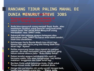 Steve Jobs’ LastWords

Ranjang apakah yang paling MAHAL di
dunia ?-” RanjangTidur Orang Sakit”….
 What is the most expensive bed in the world? - "Sick bed" …
 Anda bisa menyuruh orang menjadi Sopir Anda, atau
membayar Direktur untuk mencari uang buat anda,
namun anda TAK AKAN BISA Menyuruh orang
merasakan rasa SAKIT anda.
 Sebanyak dan sebesar apapun kekayaan atau
kekuasaan anda, SAKIT itu harus anda alami sendiri,
tidak bisa diwakilkan.
 Kehilangan Harta Benda Masih bisa dicari lagi.
Namun ada satu harta yang bila hilang tidak bisa
dicari lagi-’ Nyawa”
 Ketika seseorang tanpa daya masuk ke ruangan
operasi, dia akan menyadari bahwa ada buku yang
belum selesai dibaca yaitu- “Buku Hidup Sehat”.
 Dalam kondisi apapun kehidupan kita saat ini,
bersama waktu, kita akan menghadapi hari ketika
matahari tenggelam dan tidak terbit lagi.
 Berikan Cinta untuk kelurarga Anda, Cinta untuk
Teman-teman anda, Sahabat –sahabat Anda...
 Hargai dan perlakukan diri anda sendiri dengan baik,
begitu juga kepada orang lain.." - Steve Jobs
RANJANG TIDUR PALING MAHAL DI
DUNIA MENURUT STEVE JOBS
 