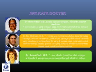 Dr. Horst Filtzer. M.D., Cardio-vascular surgeon, Harvard School of
Medicine
“ Micro-clustered yang terdapat pada Air ini mampu menghidrasi dengan
maksimal sampai kedalam sel tubuh.
Dr. Tim McKnight. M.D., “… ketika saya melihat perubahan besar terhadap
keluarga saya dan saya sendiri, bahkan dari berbagai publikasi dan research
yang mendukung tentang fakta Air yang di Ionisasi, saya mulai yakin untuk
memberikannya kepada pasien saya yang ternyata memberikan manfaat
sangat besar untuk kesehatan mereka.
Dr. Susan Clark. M.D., “… Air alkalin (basa) bersifat sebagai
antioxidant yang mampu menyuplai banyak elektron bebas.
 