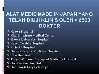 ALAT MEDIS MADE IN JAPAN YANG
TELAH DIUJI KLINIS OLEH < 6500
DOKTER
 Kyowa Hospital
 Kitari Institute Medical Center
 Showa University Hospital
 Kanto Teishin Hospital
 Meiseki Hospital
 Nara College of Medicine Hospital
 Lida Hospital
 Tokyo Women’s College of Medicine Hospital
 Hanabatake Hospital
 Dan masih banyak lainnya…
 