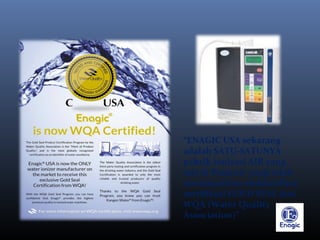 “ENAGIC USA sekarang
adalah SATU-SATUNYA
pabrik ionisasi AIR yang
ada di Pasaran yang telah
mendapatkan eksklusifitas
sertifikasi GOLD SEAL dari
WQA (Water Quality
Association)”
 