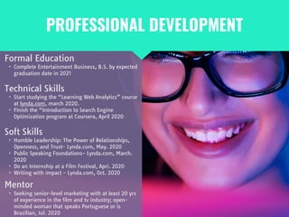 PROFESSIONAL DEVELOPMENT
Mentor

• Seeking senior-level marketing with at least 20 yrs
of experience in the film and tv industry; open-
minded woman that speaks Portuguese or is
Brazilian, Jul. 2020
Formal Education

• Complete Entertainment Business, B.S. by expected
graduation date in 2021
Technical Skills

• Start studying the “Learning Web Analytics” course
at lynda.com, march 2020.

• Finish the “Introduction to Search Engine
Optimization program at Coursera, April 2020
Soft Skills

• Humble Leadership: The Power of Relationships,
Openness, and Trust- Lynda.com, May. 2020

• Public Speaking Foundations- Lynda.com, March.
2020

• Do an Internship at a Film Festival, Apri. 2020 

• Writing with impact - Lynda.com, Oct. 2020
 