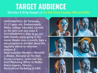 • DEMOGRAPHICS: 60 %Female,
27-37 years old, Predominately
White, College-Educated, Located
on the west and east coast.Â 

• PSYCHOGRAPHICS: likes to go out
with friends, enjoy going to the
movie theater once a month, have a
very progressive mindset about life,
regularly attend to volunteer
projects.Â 

• Ideal Audience Members: Meredith
L. Brown, Recruiter at The Walt
Disney Company. Jackie Lee-Joe,
Chief Marketing Officer at Netflix.
Ileana Lagares, Director,
Multicultural Marketing at HBO.
Recruiters & Hiring Managers at The Walt Disney Company, HBO, and Netﬂix.
TARGET AUDIENCE
 