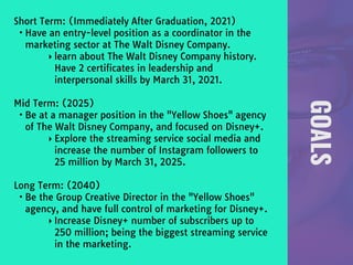 GOALS
Short Term: (Immediately After Graduation, 2021) 

• Have an entry-level position as a coordinator in the
marketing sector at The Walt Disney Company.

‣ learn about The Walt Disney Company history.
Have 2 certificates in leadership and
interpersonal skills by March 31, 2021.

Mid Term: (2025)

• Be at a manager position in the "Yellow Shoes" agency
of The Walt Disney Company, and focused on Disney+.

‣ Explore the streaming service social media and
increase the number of Instagram followers to
25 million by March 31, 2025.

Long Term: (2040)

• Be the Group Creative Director in the "Yellow Shoes"
agency, and have full control of marketing for Disney+.

‣ Increase Disney+ number of subscribers up to
250 million; being the biggest streaming service
in the marketing.
 