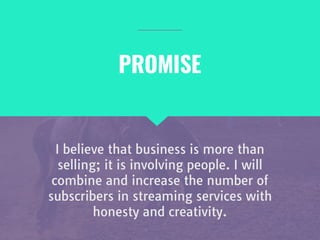 I believe that business is more than
selling; it is involving people. I will
combine and increase the number of
subscribers in streaming services with
honesty and creativity.
PROMISE
 