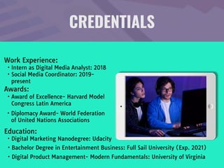 CREDENTIALS
Work Experience:

• Intern as Digital Media Analyst: 2018

• Social Media Coordinator: 2019-
present
Education: 

• Digital Marketing Nanodegree: Udacity
• Bachelor Degree in Entertainment Business: Full Sail University (Exp. 2021)
Awards: 

• Award of Excellence- Harvard Model
Congress Latin America
• Digital Product Management- Modern Fundamentals: University of Virginia
• Diplomacy Award- World Federation
of United Nations Associations
 