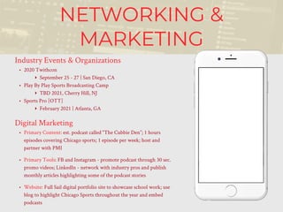 NETWORKING &
MARKETING
Industry Events & Organizations
• 2020 Twithcon
‣ September 25 - 27 | San Diego, CA
• Play By Play Sports Broadcasting Camp
‣ TBD 2021, Cherry Hill, NJ
• Sports Pro [OTT]
‣ February 2021 | Atlanta, GA
Digital Marketing
• Primary Content: est. podcast called “The Cubbie Den”; 1 hours
episodes covering Chicago sports; 1 episode per week; host and
partner with PMI
• Primary Tools: FB and Instagram - promote podcast through 30 sec.
promo videos; LinkedIn - network with industry pros and publish
monthly articles highlighting some of the podcast stories
• Website: Full Sail digital portfolio site to showcase school work; use
blog to highlight Chicago Sports throughout the year and embed
podcasts
 
