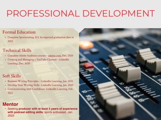 PROFESSIONAL DEVELOPMENT
Mentor
• Seeking producer with at least 5 years of experience
with podcast editing skills; sports enthusiast, Jan.
2023
Formal Education
• Complete Sportscasting, B.S. by expected graduation date in
2022
Technical Skills
• Complete Adobe Audition courses - udemy.com, Dec. 2020
• Creating and Managing a YouTube Channel - LinkedIn
Learning, Dec. 2020
Soft Skills
• Business Writing Principles - LinkedIn Learning, Jan. 2021
• Develop Your Writing Skills- LinkedIn Learning, Jan. 2020
• Communicating with Confidence -LinkedIn Learning, Feb.
2021
 