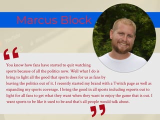 Marcus Block
You know how fans have started to quit watching
sports because of all the politics now. Well what I do is
bring to light all the good that sports does for us as fans by
leaving the politics out of it. I recently started my brand with a Twitch page as well as
expanding my sports coverage. I bring the good in all sports including esports out to
light for all fans to get what they want when they want to enjoy the game that is out. I
want sports to be like it used to be and that’s all people would talk about.
“
 