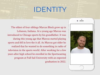 The eldest of four siblings Marcus Block grew up in
Lebanon, Indiana. At a young age Marcus was
introduced to Chicago sports by his grandfather. It was
during this young age that Marcus started playing
sports and fell in love the it all. As Marcus got older he
realized that he wanted to do something in radio of
television in the sports world. After working for a few
years after high school he enrolled in the Sportscasting
program at Full Sail University with an expected
graduation in 2022.
IDENTITY
 