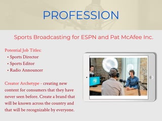 PROFESSION
Potential Job Titles:
• Sports Director
• Sports Editor
• Radio Announcer
Creator Archetype - creating new
content for consumers that they have
never seen before. Create a brand that
will be known across the country and
that will be recognizable by everyone.
Sports Broadcasting for ESPN and Pat McAfee Inc.
 