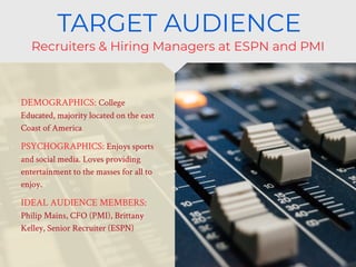 • DEMOGRAPHICS: College
Educated, majority located on the east
Coast of America
• PSYCHOGRAPHICS: Enjoys sports
and social media. Loves providing
entertainment to the masses for all to
enjoy.
• IDEAL AUDIENCE MEMBERS:
Philip Mains, CFO (PMI), Brittany
Kelley, Senior Recruiter (ESPN)
Recruiters & Hiring Managers at ESPN and PMI
TARGET AUDIENCE
 