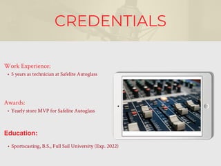 CREDENTIALS
Work Experience:
• 5 years as technician at Safelite Autoglass
Education:
• Sportscasting, B.S., Full Sail University (Exp. 2022)
Awards:
• Yearly store MVP for Safelite Autoglass
 