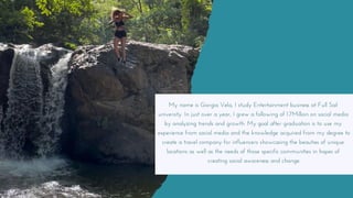 My name is Giorgia Vela, I study Entertainment business at Full Sail
university. In just over a year, I grew a following of 1.7Million on social media
by analyzing trends and growth. My goal after graduation is to use my
experience from social media and the knowledge acquired from my degree to
create a travel company for influencers showcasing the beauties of unique
locations as well as the needs of those specific communities in hopes of
creating social awareness and change.
 