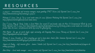 R E S O U R C E S
11-9072.00 - entertainment and recreation managers, except gambling. O*NET OnLine. (n.d.). Retrieved June 6, 2022, from
https://www.onetonline.org/link/summary/11-9072.00 
Molenaar, K. (2022, June 9). Top 17 social media events for 2022. Influencer Marketing Hub. Retrieved June 6, 2022, from
https://influencermarketinghub.com/social-media-events/ 
Daso, F. (2022, May 9). Charly Jordan, a Social Media Star turned DJ and founder, takes the Music & Entrepreneurial Worlds by storm.
Forbes. Retrieved June 6, 2022, from https://www.forbes.com/sites/frederickdaso/2022/05/06/charly-jordan-a-social-media-star-turned-dj-and-
founder-takes-the-music--entrepreneurial-worlds-by-storm/?sh=4fd4063fc0b3 
Mike Majlak - Bio, age, net worth, height, single, nationality, wiki. Biography Mask. (2022, February 21). Retrieved June 6, 2022, from
https://biographymask.com/mike-majlak/ 
Williams, K. (2021, December 3). Here's everything you need to know about Amelie Zilber. Seventeen. Retrieved June 6, 2022, from
https://www.seventeen.com/celebrity/a34165026/amelie-zilber-facts/ 
Augusto de Otaduy - chief executive officer - luxmex | linkedin. (n.d.). Retrieved June 6, 2022, from https://www.linkedin.com/in/augusto-de-
otaduy-9527a3158 
Beka Bishop - Social media manager - em.co | linkedin. (n.d.). Retrieved June 6, 2022, from https://www.linkedin.com/in/bekabishop 
 