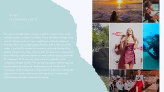 WHO
IS GIORGIA VELA?
My name is Giorgia Vela, I consider myself as a citizen of the world
considering that I was born in London, I have full Italian heritage, I was
raised in Mexico, and now I am completing my bachelors degree in
Orlando, USA. I am a social media influencer with a following of 1.7
million. I reached this number by constantly analyzing the algorithms
and by trial and error. Now, I plan to take the experience I gained both
as an influencer and event planner to create a travel agency specifically
for influencers. At 16 years old I took a trip to Cambodia, which
completely changed my life. This trip was focused on volunteering and
learning about the culture by incorporating myself into the local
community. With this business I will promote an experience intentionally
organized to promote what tourists don't get to see. I want to help
others become the best versions of themselves.
 