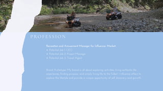Recreation and Amusement Manager for Influencer Market: 
Brand Archetype: My brand is all about exploring, activities, living authentic life
experiences, finding purpose, and simply living life to the fullest. I influence others to
explore this lifestyle and provide a unique opportunity of self discovery and growth.  
Potential Job 1: CEO
Potential Job 2: Project Manager
Potential Job 3: Travel Agent  
P RO F E S S I O N
 