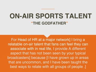 ON-AIR SPORTS TALENT
For Head of HR at a major network] I bring a
relatable on-air talent that fans can feel they can
associate with in real life, I provide A different
aspect that has not been seen by your typical
broadcasters] because [I have grown up in areas
that are uncommon, and I have been taught the
best ways to relate with all groups of people .]
“THE GODFATHER”
 