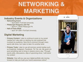 NETWORKING &
MARKETING
Industry Events & Organizations
• Networking Event
‣ April 2023 | Full Sail University
• Pittsburgh Penguins Job Fair
‣ April 2nd, 2023| Pittsburgh PA
• Hall of Fame Week
‣ April 16th-20th | Full Sail University
Digital Marketing
• Primary Content: I plan to continue to post on my social
medias but I also plan on starting my own podcast that
involved my audience. Now this is common through many
sports talk show, but I plan to take it to another level
• Primary Tools: I plan to use all common social medias such
as Snapchat, Instagram, Facebook, Tik Tok, etc. My goal is to
post something new to bring in viewers once a day. Through
sports edits, discussions, clips of upcoming show, I will brand
my content
• Website: How will you use your digital portfolio site moving
forward to help you build your brand awareness online?
Picture of You
Goes Here
 