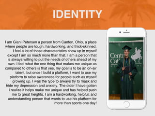I am Giani Petersen a person from Canton, Ohio, a place
where people are tough, hardworking, and thick-skinned.
I feel a lot of those characteristics show up in myself
except I am so much more than that. I am a person that
is always willing to put the needs of others ahead of my
own. I feel what the one thing that makes me unique as
compared to others is that yes, my goal is to be an on-air
talent, but once I build a platform, I want to use my
platform to raise awareness for people such as myself
growing up. I was the type to always try to mask and
hide my depression and anxiety. The older I have gotten
I realize it helps make me unique and has helped push
me to great heights. I am a hardworking, helpful, and
understanding person that wants to use his platform for
more than sports one day!
IDENTITY
Picture of You
Goes Here
 