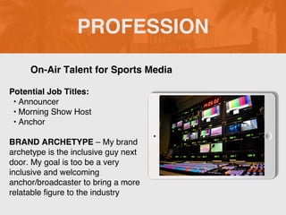 PROFESSION
Potential Job Titles:
• Announcer
• Morning Show Host
• Anchor
BRAND ARCHETYPE – My brand
archetype is the inclusive guy next
door. My goal is too be a very
inclusive and welcoming
anchor/broadcaster to bring a more
relatable figure to the industry
On-Air Talent for Sports Media
Picture Relevant
to Your Industry
Goes Here
 