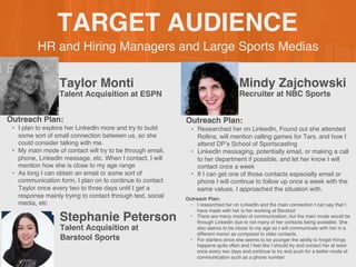 HR and Hiring Managers and Large Sports Medias
TARGET AUDIENCE
Taylor Monti
Outreach Plan:
• I plan to explore her LinkedIn more and try to build
some sort of small connection between us, so she
could consider talking with me.
• My main mode of contact will try to be through email,
phone, LinkedIn message, etc. When I contact, I will
mention how she is close to my age range
• As long I can obtain an email or some sort of
communication form, I plan on to continue to contact
Taylor once every two to three days until I get a
response mainly trying to contact through text, social
media, etc
PROFILE
PICTURE Talent Acquisition at ESPN
Mindy Zajchowski
Outreach Plan:
• Researched her on LinkedIn, Found out she attended
Rollins, will mention calling games for Tars, and how I
attend DP’s School of Sportscasting
• LinkedIn messaging, potentially email, or making a call
to her department if possible, and let her know I will
contact once a week
• If I can get one of those contacts especially email or
phone I will continue to follow up once a week with the
same values, I approached the situation with.
PROFILE
PICTURE Recruiter at NBC Sports
Stephanie Peterson
Outreach Plan:
• I researched her on LinkedIn and the main connection I can say that I
have made with her is her working at Barstool
• There are many modes of communication, but the main mode would be
through LinkedIn due to not many of her contacts being available. She
also seems to be closer to my age so I will communicate with her in a
different manor as compared to older contacts .
• For starters since she seems to be younger the ability to forget things
happens quite often and I feel like I should try and contact her at least
once every two days and continue to try and push for a better mode of
communication such as a phone number
PROFILE
PICTURE
Talent Acquisition at
Barstool Sports
 