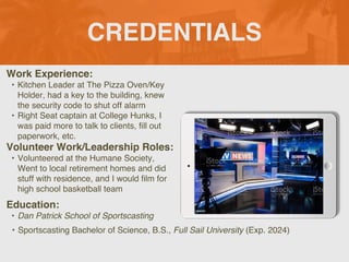 CREDENTIALS
Work Experience:
• Kitchen Leader at The Pizza Oven/Key
Holder, had a key to the building, knew
the security code to shut off alarm
• Right Seat captain at College Hunks, I
was paid more to talk to clients, fill out
paperwork, etc.
Education:
• Dan Patrick School of Sportscasting
• Sportscasting Bachelor of Science, B.S., Full Sail University (Exp. 2024)
Volunteer Work/Leadership Roles:
• Volunteered at the Humane Society,
Went to local retirement homes and did
stuff with residence, and I would film for
high school basketball team
Picture Relevant
to Your Industry
Goes Here
 