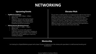 NETWORKING
Upcoming Events
• DigiMarCon Southeast
o June 25-26, 2025, 9:00am – 4:00pm
o Atlanta, GA
o Objective: Network with leading Digital
marketing experts in the industry while
gaining knowledge on the latest digital
marketing trends and innovations
• Atlanta Business Marketing Summit
o March 6, 2025, 11:30am – 1:00pm
o Atlanta, GA
o Objective: To connect with potential
customers looking to market their company as
well as listen to panel experts in the marketing
industry who will be speaking on improving
marketing strategies
Elevator Pitch
Sources: DigiMarCon Southeast, AllEvents
Mentorship
Do you have a small business or a simple business idea but don’t have a
website or any kind of business brand? If this describes you, K Sutton
Enterprises is here to help you develop your brand and create a
beautiful website tailored to your business that will drive sales and
increase your revenue. Having 24 years of website development
experience, I have worked with a great many companies across all
different industry sectors to help their businesses and organizations
reach their target audience and increase their sales.
I am looking for a Digital Marketing expert with at least 10 years of experience in the industry who specializes in small business branding and
development
 
