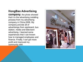 HongBao Advertising
company, the photo showed
that it is the advertising installing
process from my advertising
company in China,2008. My
company provide all of
advertisings from signboard, bus
station, media and television
advertising. I learned some
experiences that I can known
how to managed employees and
finance. Finally, I can got more
profit and improved my
community skill.
 